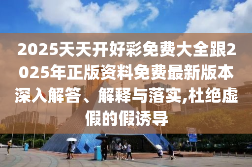 2025天天開好彩免費大全跟2025年正版資料免費最新版本深入解答、解釋與落實,杜絕虛假的假誘導